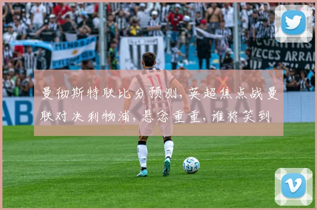 曼彻斯特联比分预测,英超焦点战曼联对决利物浦,悬念重重,谁将笑到最后