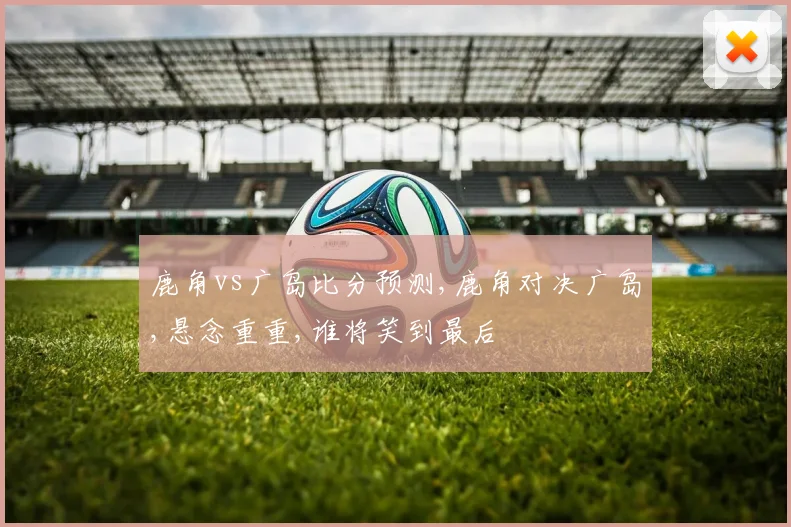 鹿角vs广岛比分预测,鹿角对决广岛,悬念重重,谁将笑到最后