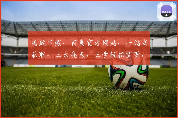 高效下载，百度官方网站，一站式获取，三大亮点，三步轻松实现，不容错过